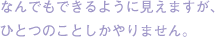 なんでもできるように見えますが、ひとつのことしかやりません。