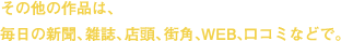 その他の作品は、毎日の新聞、雑誌、店頭、街角、WEB、口コミなどで